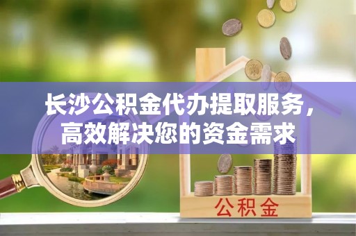 猇亭长沙公积金代办提取服务，高效解决您的资金需求