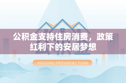 猇亭公积金支持住房消费，政策红利下的安居梦想
