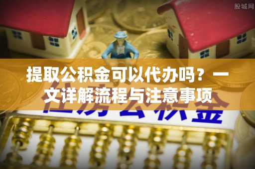 猇亭提取公积金可以代办吗？一文详解流程与注意事项