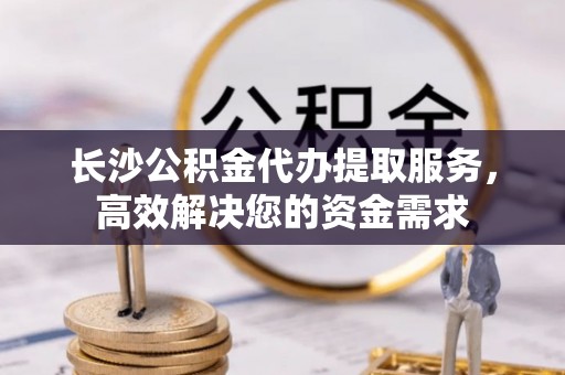 猇亭长沙公积金代办提取服务，高效解决您的资金需求
