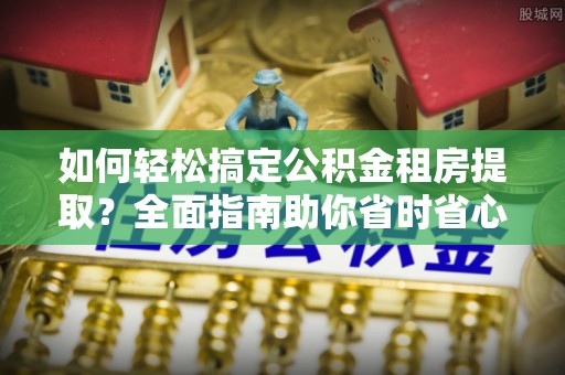 猇亭如何轻松搞定公积金租房提取？全面指南助你省时省心