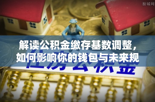猇亭解读公积金缴存基数调整，如何影响你的钱包与未来规划