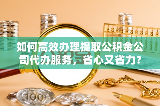 猇亭如何高效办理提取公积金公司代办服务，省心又省力？