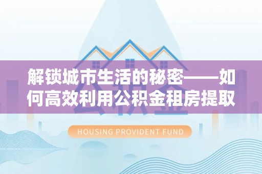 猇亭解锁城市生活的秘密——如何高效利用公积金租房提取政策优化居住体验