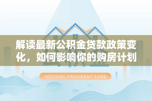 猇亭解读最新公积金贷款政策变化，如何影响你的购房计划？