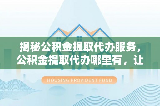 猇亭揭秘公积金提取代办服务，公积金提取代办哪里有，让你省时省心的解决方案