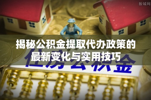 猇亭揭秘公积金提取代办政策的最新变化与实用技巧