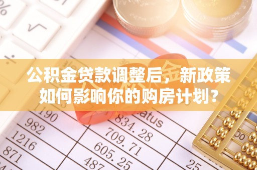 猇亭公积金贷款调整后，新政策如何影响你的购房计划？
