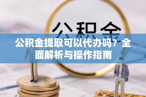猇亭公积金提取可以代办吗？全面解析与操作指南