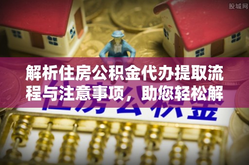 猇亭解析住房公积金代办提取流程与注意事项，助您轻松解决资金难题