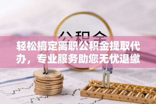 猇亭轻松搞定离职公积金提取代办，专业服务助您无忧退缴