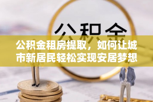 猇亭公积金租房提取，如何让城市新居民轻松实现安居梦想