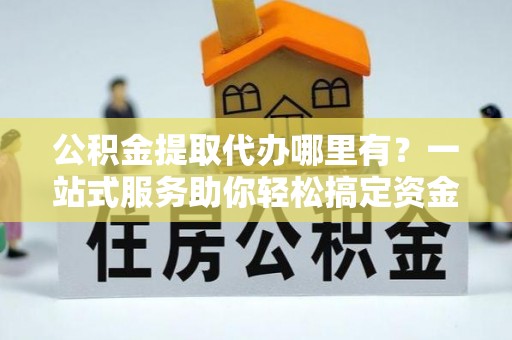 猇亭公积金提取代办哪里有？一站式服务助你轻松搞定资金难题