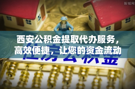 猇亭西安公积金提取代办服务，高效便捷，让您的资金流动更灵活
