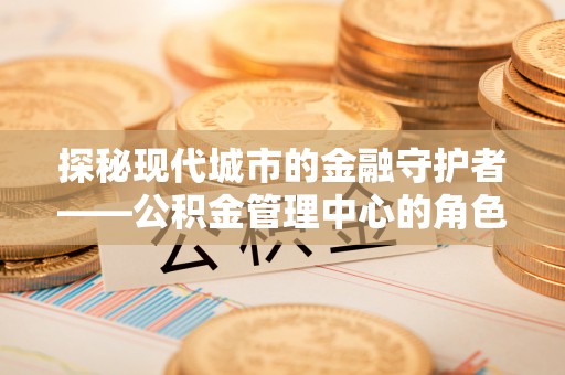 猇亭探秘现代城市的金融守护者——公积金管理中心的角色与使命