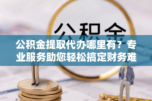 猇亭公积金提取代办哪里有？专业服务助您轻松搞定财务难题