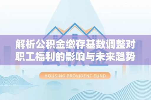 猇亭解析公积金缴存基数调整对职工福利的影响与未来趋势