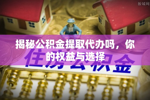猇亭揭秘公积金提取代办吗，你的权益与选择