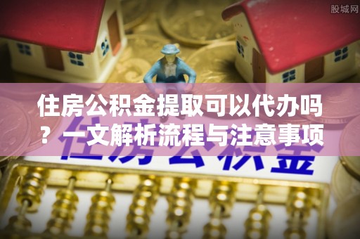 猇亭住房公积金提取可以代办吗？一文解析流程与注意事项