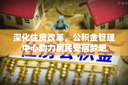 猇亭深化住房改革，公积金管理中心助力居民安居梦想