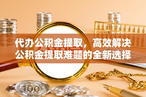 猇亭代办公积金提取，高效解决公积金提取难题的全新选择