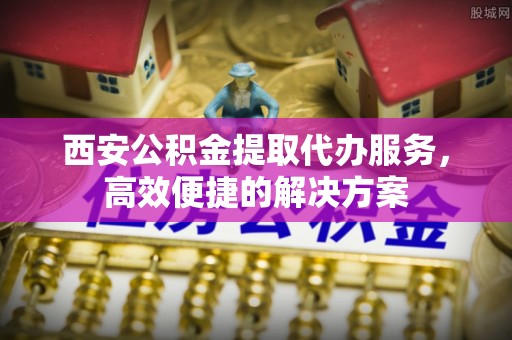 猇亭西安公积金提取代办服务，高效便捷的解决方案