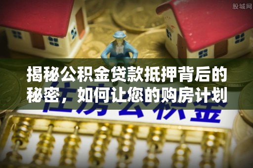 猇亭揭秘公积金贷款抵押背后的秘密，如何让您的购房计划更轻松？