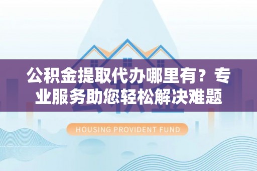 猇亭公积金提取代办哪里有？专业服务助您轻松解决难题