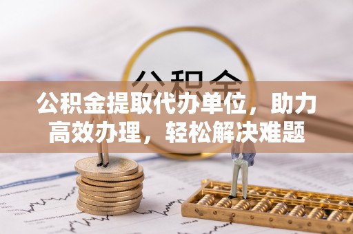 猇亭公积金提取代办单位，助力高效办理，轻松解决难题