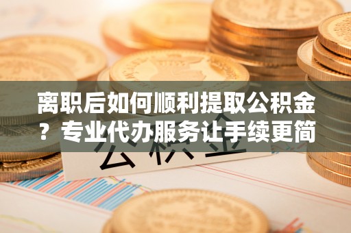 猇亭离职后如何顺利提取公积金？专业代办服务让手续更简单