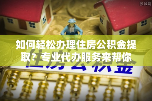 猇亭如何轻松办理住房公积金提取？专业代办服务来帮你