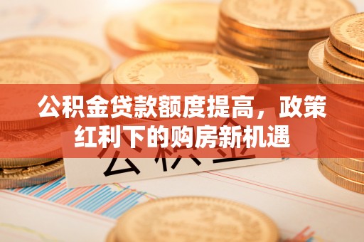 猇亭公积金贷款额度提高，政策红利下的购房新机遇