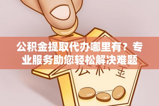猇亭公积金提取代办哪里有？专业服务助您轻松解决难题