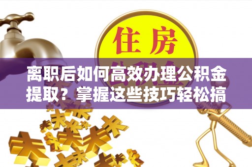 猇亭离职后如何高效办理公积金提取？掌握这些技巧轻松搞定