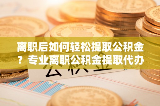 猇亭离职后如何轻松提取公积金？专业离职公积金提取代办服务指南