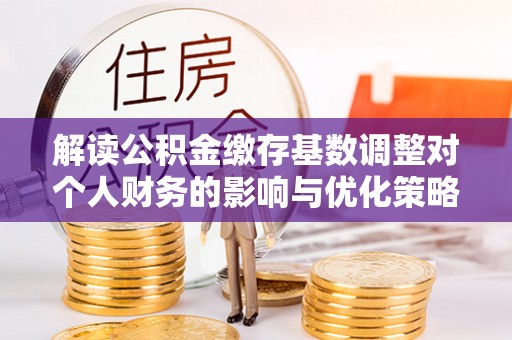 猇亭解读公积金缴存基数调整对个人财务的影响与优化策略