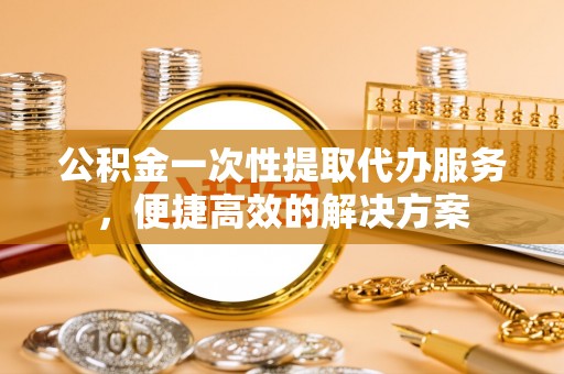 猇亭公积金一次性提取代办服务，便捷高效的解决方案