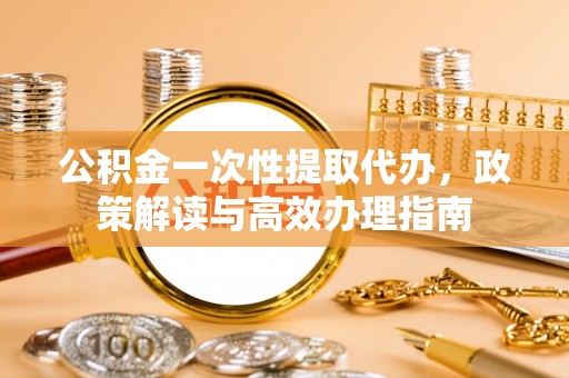 猇亭公积金一次性提取代办，政策解读与高效办理指南