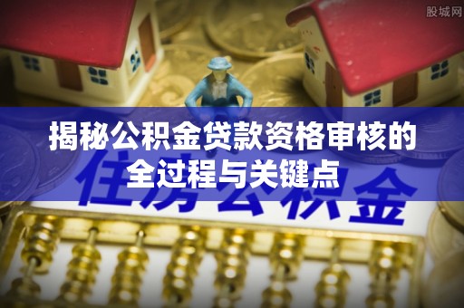 猇亭揭秘公积金贷款资格审核的全过程与关键点
