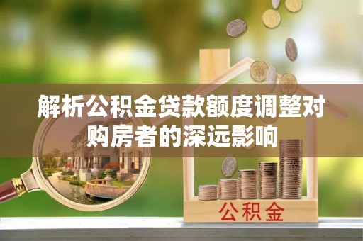 猇亭解析公积金贷款额度调整对购房者的深远影响