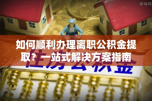 猇亭如何顺利办理离职公积金提取？一站式解决方案指南
