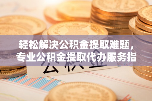 猇亭轻松解决公积金提取难题，专业公积金提取代办服务指南