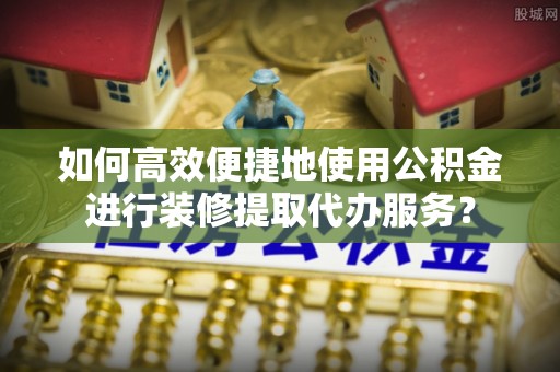 猇亭如何高效便捷地使用公积金进行装修提取代办服务？