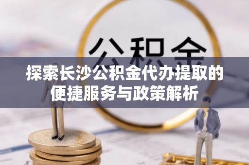 猇亭探索长沙公积金代办提取的便捷服务与政策解析