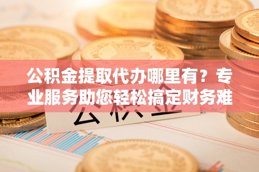猇亭公积金提取代办哪里有？专业服务助您轻松搞定财务难题