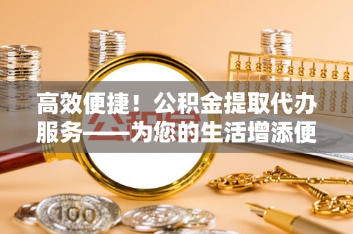 猇亭高效便捷！公积金提取代办服务——为您的生活增添便利