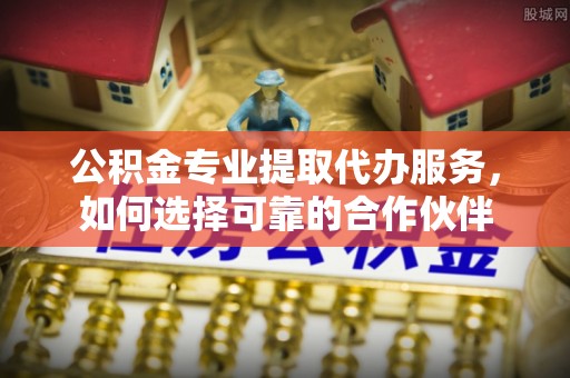 猇亭公积金专业提取代办服务，如何选择可靠的合作伙伴