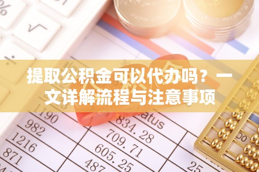 猇亭提取公积金可以代办吗？一文详解流程与注意事项