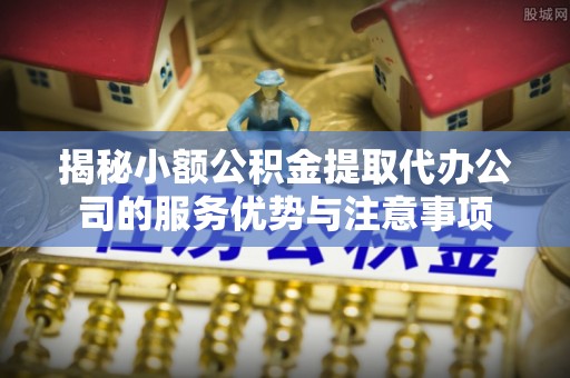 猇亭揭秘小额公积金提取代办公司的服务优势与注意事项