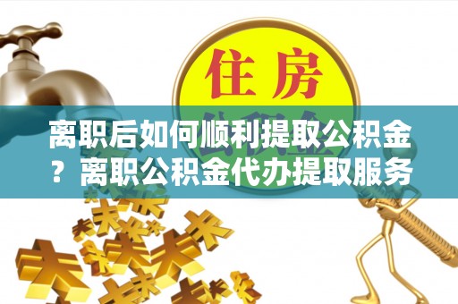 猇亭离职后如何顺利提取公积金？离职公积金代办提取服务来帮忙